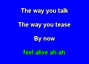 The way you talk

The way you tease
By now

feel alive ah ah