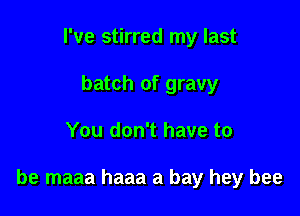 I've stirred my last
batch of gravy

You don't have to

be maaa haaa a bay hey bee