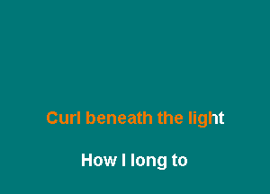 Curl beneath the light

How I long to