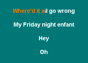 Where'd it all go wrong

My Friday night enfant
Hey

Oh
