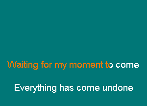 Waiting for my moment to come

Everything has come undone