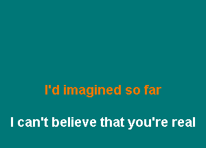 I'd imagined so far

I can't believe that you're real