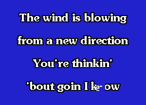 The wind is blowing
from a new direction
You're thinkin'

'bout 90in I kg- ow
