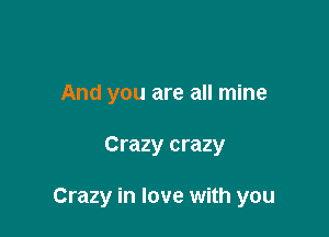 And you are all mine

Crazy crazy

Crazy in love with you