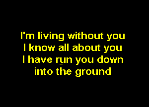 I'm living without you
I know all about you

I have run you down
into the ground