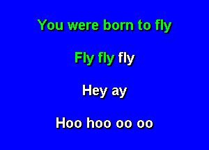 You were born to fly

Fly fly fly
Hey ay

Hoo hoo oo oo