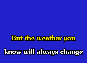 But the weather you

know will always change