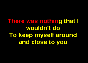 There was nothing that I
wouldn't do

To keep myself around
and close to you