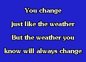 You change
just like the weather
But the weather you

know will always change