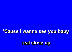 'Cause I wanna see you baby

real close up