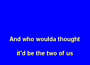 And who woulda thought

it'd be the two of us