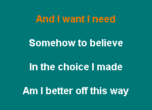 And I want I need
Somehow to believe

In the choice I made

Am I better off this way