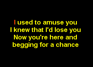 I used to amuse you
I knew that I'd lose you

Now you're here and
begging for a chance