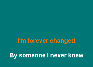 I'm forever changed

By someone I never knew