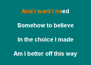 And I want I need
Somehow to believe

In the choice I made

Am I better off this way