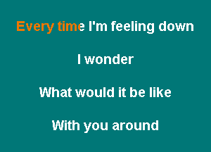 Every time I'm feeling down

I wonder
What would it be like

With you around