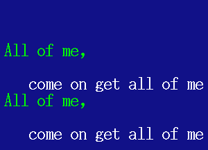 All of me,

come on get all of me
All of me,

come on get all of me