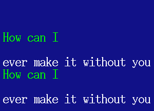 How can I

ever make it without you
How can I

ever make it without you