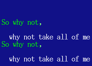 So why not,

why not take all of me
So why not,

why not take all of me