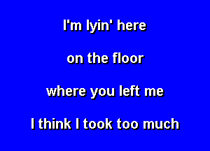 I'm lyin' here

on the floor

where you left me

lthink I took too much