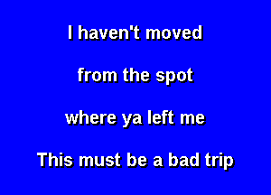 I haven't moved
from the spot

where ya left me

This must be a bad trip
