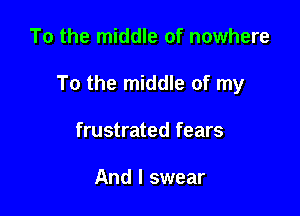 To the middle of nowhere

To the middle of my

frustrated fears

And I swear