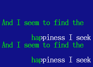 And I seem to find the

happiness I seek
And I seem to find the

happiness I seek