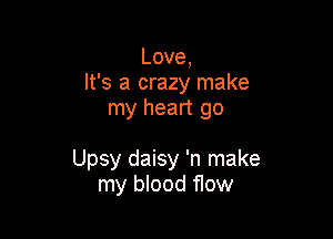 Love,
It's a crazy make
my heart go

Upsy daisy 'n make
my blood flow