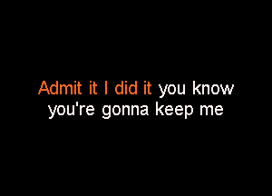 Admit it I did it you know

you're gonna keep me