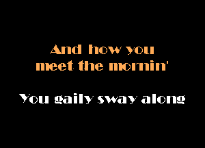 And how you
meet the mornin'

You 961in sway along