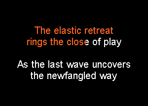 The elastic retreat
rings the close of play

As the last wave uncovers
the newfangled way