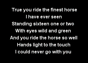 True you ride the finest horse
I have ever seen
Standing sixteen one or two
With eyes wild and green
And you ride the horse so well
Hands light to the touch

lcould never go with you I