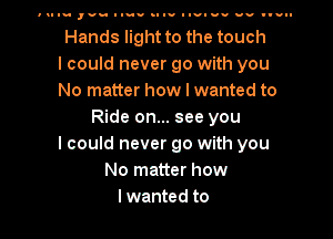 u I- ,vn luau .I I- Iuv-uu av III.

Hands light to the touch
I could never go with you
No matter how I wanted to
Ride on... see you
I could never go with you
No matter how
Iwanted to