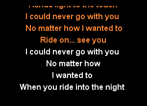 I qu Inu na- I- .v .uuu .v-n-I

I could never go with you
No matter how I wanted to
Ride on... see you
I could never go with you
No matter how
Iwanted to
When you ride into the night