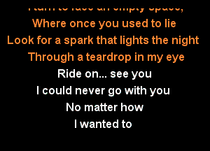 I I-III .v noun.- vul uu-Fn, Fun,

Where once you used to lie
Look for a spark that lights the night
Through a teardrop in my eye
Ride on... see you
I could never go with you
No matter how
lwanted to