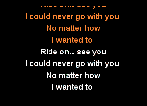 Itluu v- 1... us.- ,vu

I could never go with you
No matter how
lwanted to
Ride on... see you

I could never go with you
No matter how
lwanted to