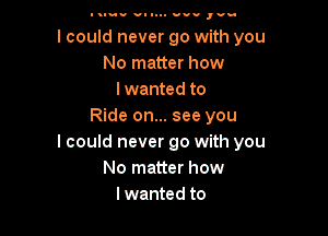 Itluu v- 1... us.- ,vu

I could never go with you
No matter how
lwanted to
Ride on... see you

I could never go with you
No matter how
lwanted to