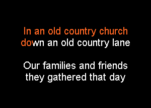 In an old country church
down an old country lane

Our families and friends
they gathered that day