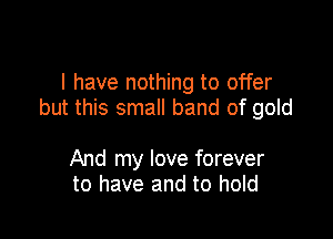 l have nothing to offer
but this small band of gold

And my love forever
to have and to hold