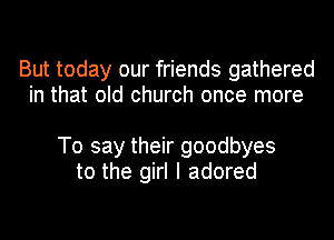 But today our friends gathered
in that old church once more

To say their goodbyes
to the girl I adored