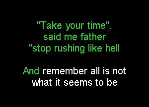 Take your time,
said me father
stop rushing like hell

And remember all is not
what it seems to be
