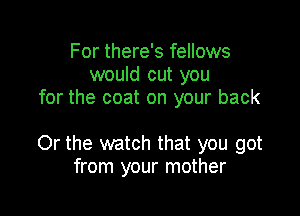 For there's fellows
would cut you
for the coat on your back

Or the watch that you got
from your mother