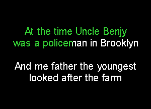 At the time Uncle Benjy
was a policeman in Brooklyn

And me father the youngest
looked after the farm