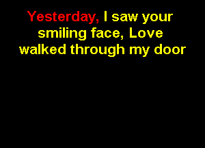 Yesterday, I saw your
smiling face, Love
walked through my door