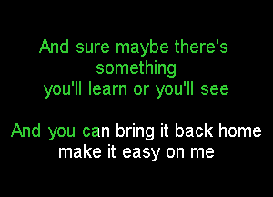 And sure maybe there's
something
you'll learn or you'll see

And you can bring it back home
make it easy on me