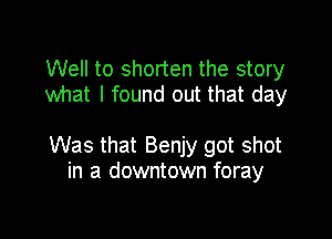 Well to shorten the story
what I found out that day

Was that Benjy got shot
in a downtown foray