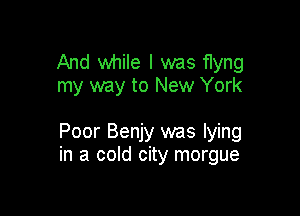 And while I was flyng
my way to New York

Poor Benjy was lying
in a cold city morgue