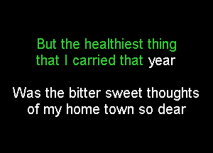 But the healthiest thing
that I carried that year

Was the bitter sweet thoughts
of my home town so dear