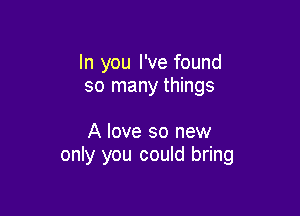 In you I've found
so many things

A love so new
only you could bring