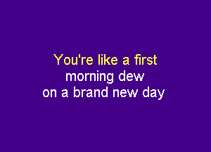 You're like a first
morning dew

on a brand new day